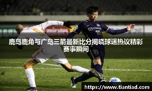 鹿岛鹿角与广岛三箭最新比分揭晓球迷热议精彩赛事瞬间